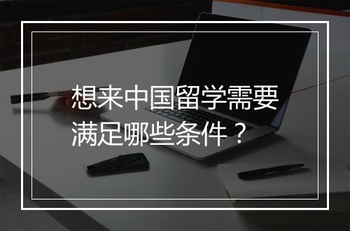 想来中国留学需要满足哪些条件？