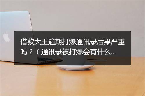 借款大王逾期打爆通讯录后果严重吗？（通讯录被打爆会有什么后果）