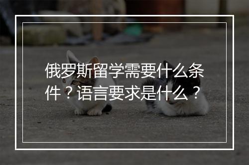 俄罗斯留学需要什么条件？语言要求是什么？