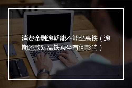 消费金融逾期能不能坐高铁（逾期还款对高铁乘坐有何影响）