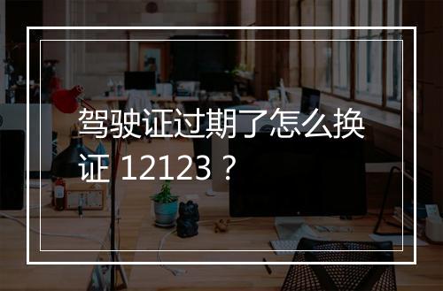 驾驶证过期了怎么换证 12123？