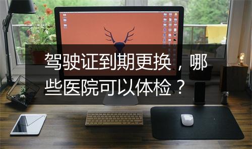 驾驶证到期更换，哪些医院可以体检？