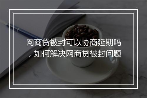 网商贷被封可以协商延期吗，如何解决网商贷被封问题