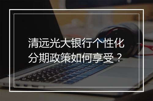 清远光大银行个性化分期政策如何享受？