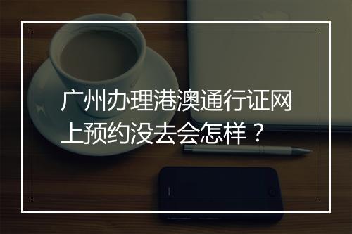 广州办理港澳通行证网上预约没去会怎样？
