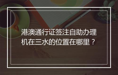 港澳通行证签注自助办理机在三水的位置在哪里？