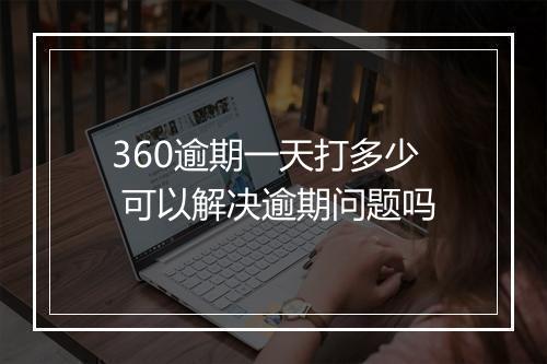 360逾期一天打多少 可以解决逾期问题吗