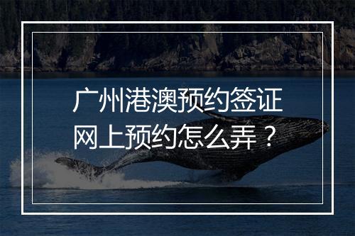 广州港澳预约签证网上预约怎么弄？