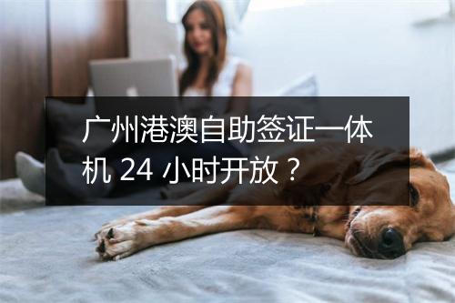 广州港澳自助签证一体机 24 小时开放？