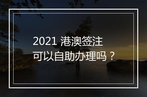 2021 港澳签注可以自助办理吗？