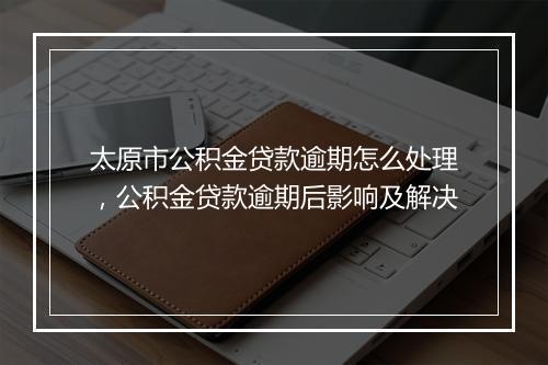 太原市公积金贷款逾期怎么处理，公积金贷款逾期后影响及解决