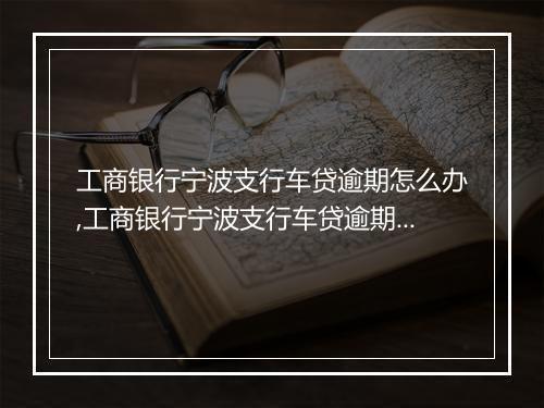工商银行宁波支行车贷逾期怎么办,工商银行宁波支行车贷逾期后果及解决方案