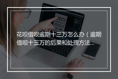 花呗借呗逾期十三万怎么办（逾期借呗十三万的后果和处理方法）