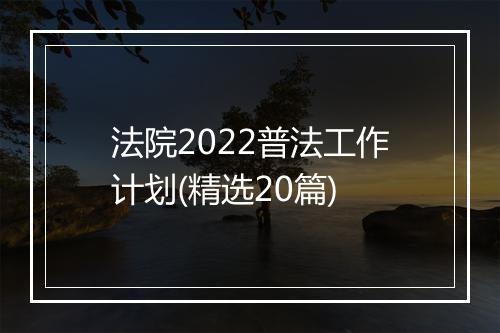 法院2022普法工作计划(精选20篇)