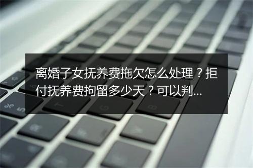 离婚子女抚养费拖欠怎么处理？拒付抚养费拘留多少天？可以判刑吗？