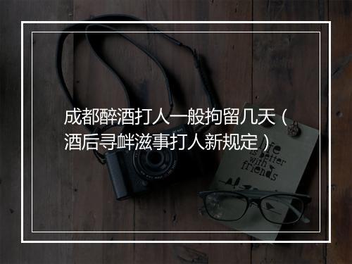 成都醉酒打人一般拘留几天（酒后寻衅滋事打人新规定）