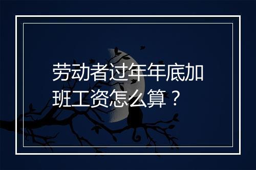 劳动者过年年底加班工资怎么算？