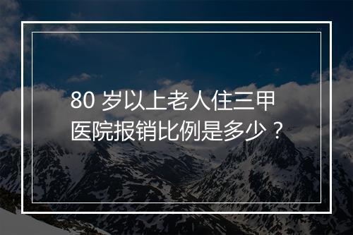 80 岁以上老人住三甲医院报销比例是多少？