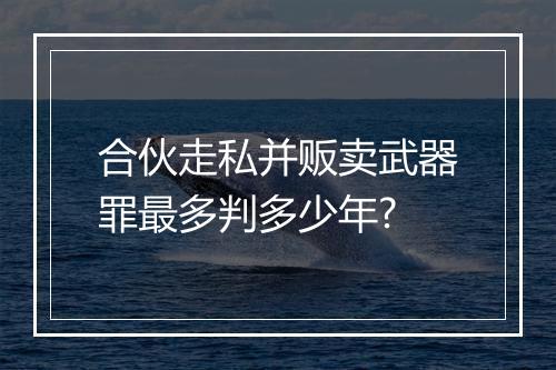 合伙走私并贩卖武器罪最多判多少年?
