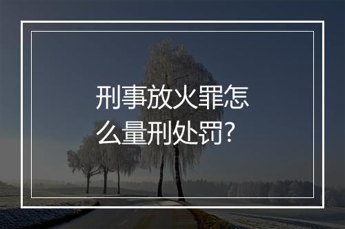 刑事放火罪怎么量刑处罚?
