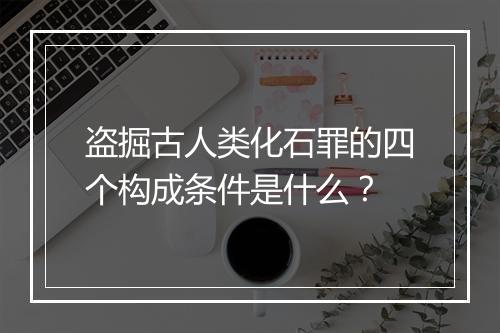 盗掘古人类化石罪的四个构成条件是什么？