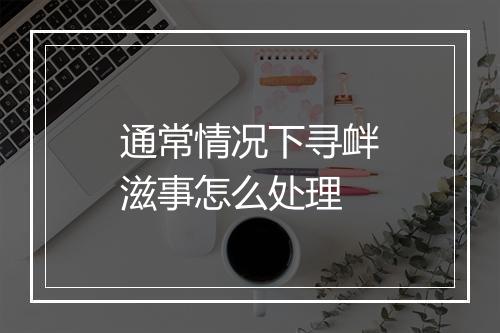通常情况下寻衅滋事怎么处理