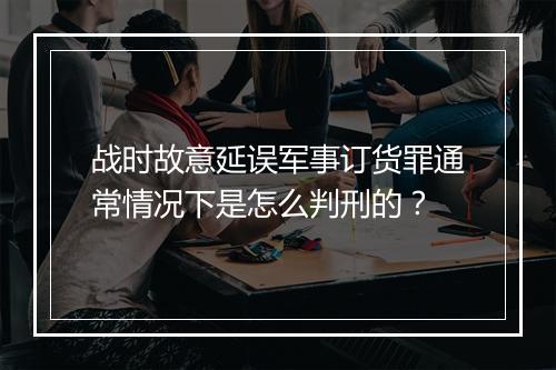 战时故意延误军事订货罪通常情况下是怎么判刑的？