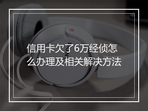 信用卡欠了6万经侦怎么办理及相关解决方法
