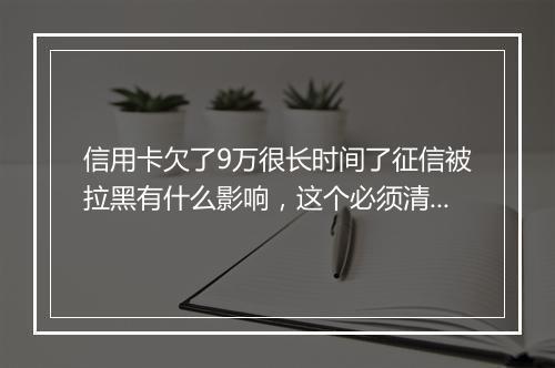 信用卡欠了9万很长时间了征信被拉黑有什么影响，这个必须清楚