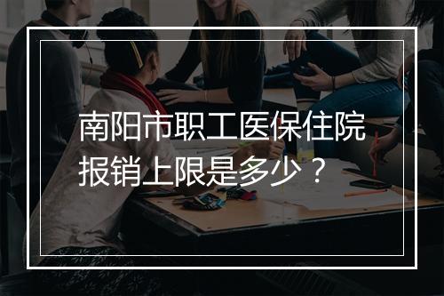 南阳市职工医保住院报销上限是多少？