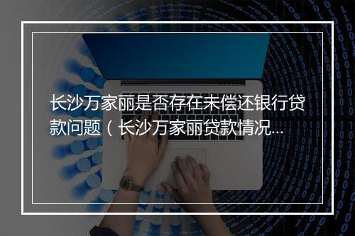 长沙万家丽是否存在未偿还银行贷款问题（长沙万家丽贷款情况调查）