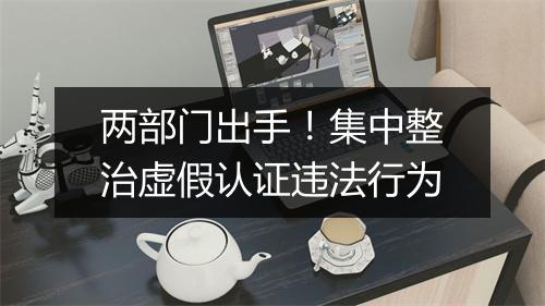 两部门出手！集中整治虚假认证违法行为
