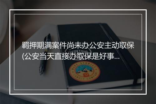 羁押期满案件尚未办公安主动取保(公安当天直接办取保是好事吗)