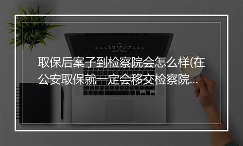 取保后案子到检察院会怎么样(在公安取保就一定会移交检察院吗)