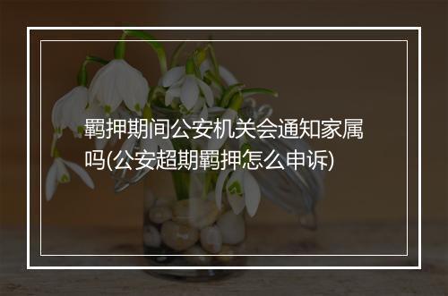 羁押期间公安机关会通知家属吗(公安超期羁押怎么申诉)