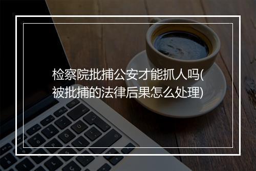检察院批捕公安才能抓人吗(被批捕的法律后果怎么处理)
