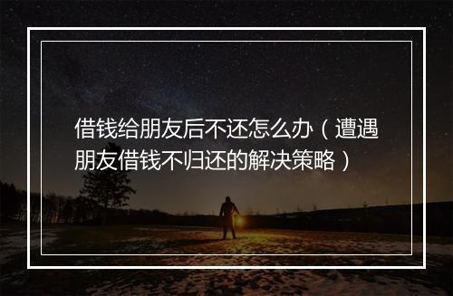 借钱给朋友后不还怎么办（遭遇朋友借钱不归还的解决策略）