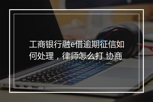 工商银行融e借逾期征信如何处理，律师怎么打 协商