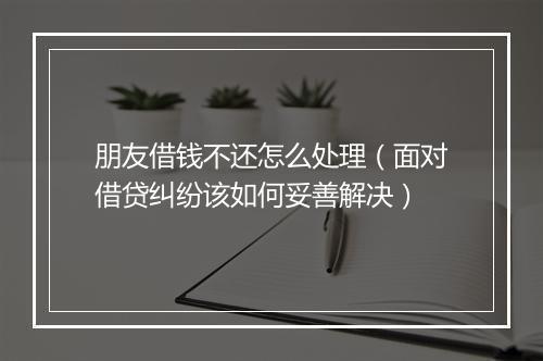 朋友借钱不还怎么处理（面对借贷纠纷该如何妥善解决）