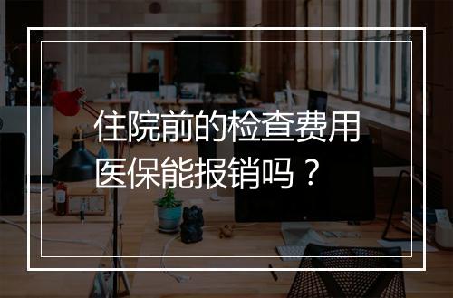 住院前的检查费用医保能报销吗？
