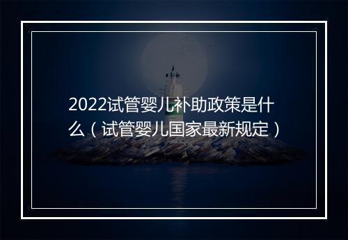 2022试管婴儿补助政策是什么（试管婴儿国家最新规定）