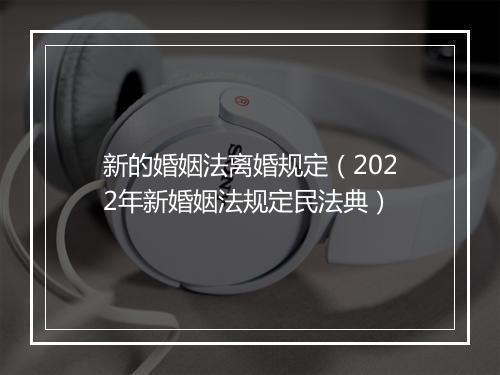 新的婚姻法离婚规定（2022年新婚姻法规定民法典）