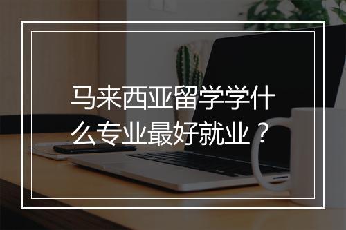 马来西亚留学学什么专业最好就业？