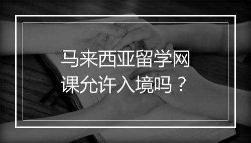 马来西亚留学网课允许入境吗？