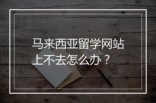 马来西亚留学网站上不去怎么办？