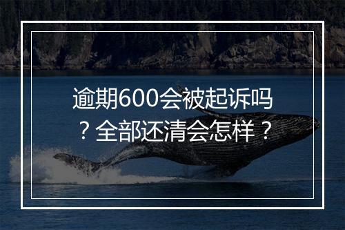 逾期600会被起诉吗？全部还清会怎样？