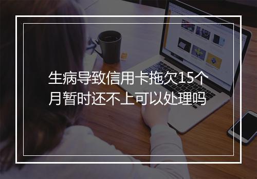 生病导致信用卡拖欠15个月暂时还不上可以处理吗