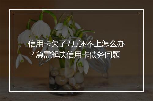 信用卡欠了7万还不上怎么办？急需解决信用卡债务问题