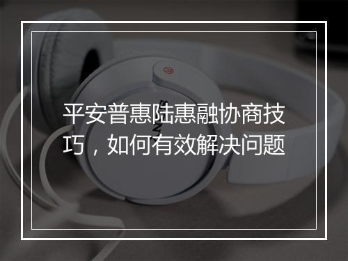 平安普惠陆惠融协商技巧，如何有效解决问题