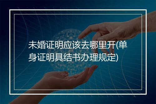 未婚证明应该去哪里开(单身证明具结书办理规定)